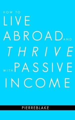 How to Live Abroad and Thrive with Passive Income by Blake, Pierre