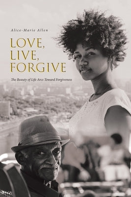 Love, Live, Forgive: The Beauty of Life Arcs Toward Forgiveness by Allen, Alice-Marie