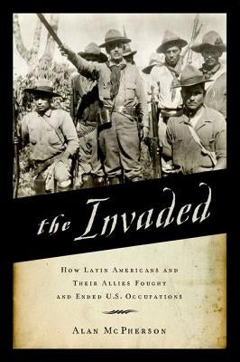 Invaded: How Latin Americans and Their Allies Fought and Ended U.S. Occupations by McPherson, Alan