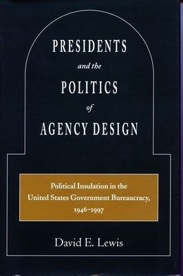 Presidents and the Politics of Agency Design: Political Insulation in the United States Government Bureaucracy, 1946-1997 by Lewis, David E.