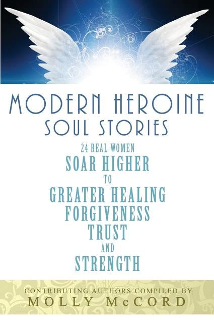 Modern Heroine Soul Stories: 24 Real Women Soar Higher to Greater Healing, Forgiveness, Trust, and Strength by McCord, Molly
