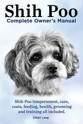 Shih Poo. Shihpoo Complete Owner's Manual. Shih Poo Temperament, Care, Costs, Feeding, Health, Grooming and Training All Included. by Lang, Elliott