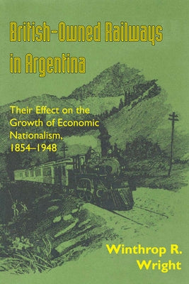 British-Owned Railways in Argentina: Their Effect on the Growth of Economic Nationalism, 1854-1948 by Wright, Winthrop R.