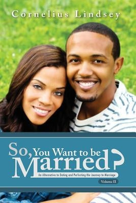 So, You Want To Be Married? Second Edition: An Alternative to Dating and Perfecting the Journey to Marriage by Lindsey, Cornelius
