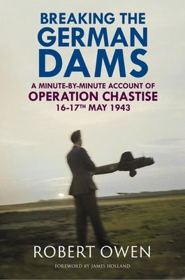 Breaking the German Dams: A Minute-By-Minute Account of Operation 'Chastise' 16-17 May 1943 by Owen, Robert