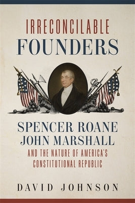 Irreconcilable Founders: Spencer Roane, John Marshall, and the Nature of America's Constitutional Republic by Johnson, David