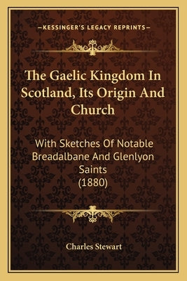 The Gaelic Kingdom In Scotland, Its Origin And Church: With Sketches Of Notable Breadalbane And Glenlyon Saints (1880) by Stewart, Charles