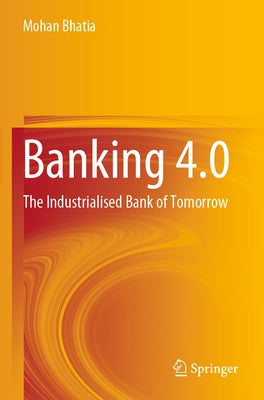 Banking 4.0: The Industrialised Bank of Tomorrow by Bhatia, Mohan