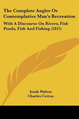 The Complete Angler Or Contemplative Man's Recreation: With A Discourse On Rivers, Fish Ponds, Fish And Fishing (1815) by Walton, Izaak