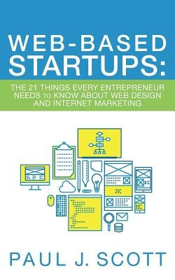 Web-Based Startups: The 21 Things Every Entrepreneur Needs to Know About Web Design and Internet Marketing by Scott, Paul J.