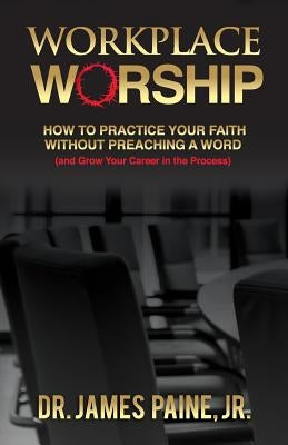 Workplace Worship: How to Practice Your Faith Without Preaching a Word, and Grow Your Career in the Process by Paine, James, Jr.