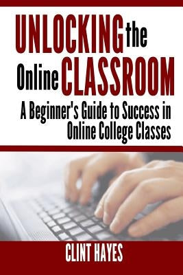 Unlocking the Online Classroom: A Beginner's Guide to Success in Online College Classes by Hayes, Clint