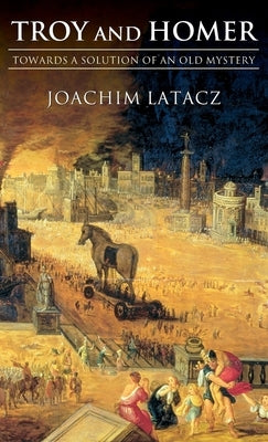 Troy and Homer: Towards a Solution of an Old Mystery by Latacz, Joachim