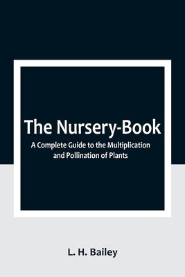 The Nursery-Book: A Complete Guide to the Multiplication and Pollination of Plants by H. Bailey, L.