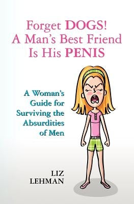Forget Dogs! A Man's Best Friend Is His Penis: A Woman's Guide For Surviving The Absurdities Of Men by Lehman, Liz