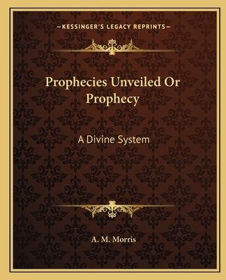 Prophecies Unveiled or Prophecy: A Divine System by Morris, A. M.