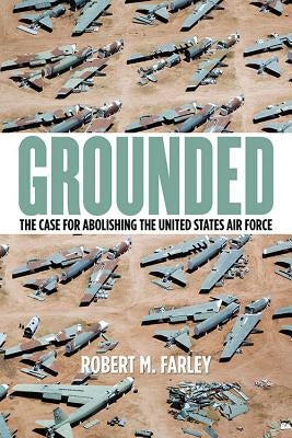 Grounded: The Case for Abolishing the United States Air Force by Farley, Robert M.