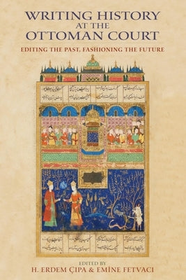 Writing History at the Ottoman Court: Editing the Past, Fashioning the Future by Cipa, H. Erdem