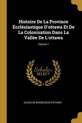 Histoire De La Province Ecclésiastique D'ottawa Et De La Colonisation Dans La Vallée De L'ottawa; Volume 1 by Alexis de Barbezieux (Father)