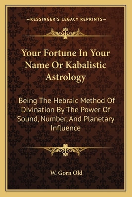 Your Fortune in Your Name or Kabalistic Astrology: Being the Hebraic Method of Divination by the Power of Sound, Number, and Planetary Influence by Old, W. Gorn