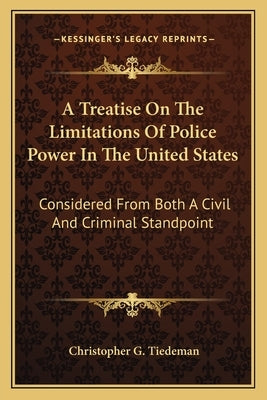 A Treatise on the Limitations of Police Power in the United States: Considered from Both a Civil and Criminal Standpoint by Tiedeman, Christopher G.