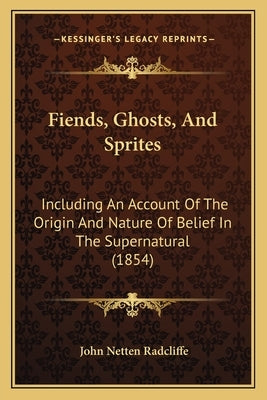 Fiends, Ghosts, And Sprites: Including An Account Of The Origin And Nature Of Belief In The Supernatural (1854) by Radcliffe, John Netten