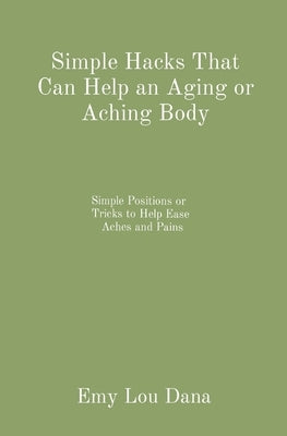 Simple Hacks That Can Help an Aging or Aching Body: Simple Positions or Tricks to Help Ease Aches and Pains by Dana, Emy Lou