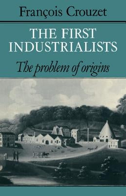The First Industrialists: The Problem of Origins by Crouzet, François