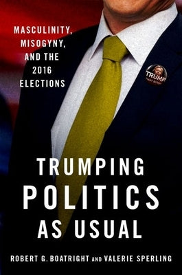 Trumping Politics as Usual: Masculinity, Misogyny, and the 2016 Elections by Boatright, Robert G.