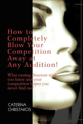 How to Completely Blow Your Competition Away at Any Audition!: What casting directors wish you knew and your competition hopes you never find out! by Christakos, Caterina