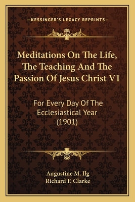 Meditations on the Life, the Teaching and the Passion of Jesus Christ V1: For Every Day of the Ecclesiastical Year (1901) by Ilg, Augustine M.