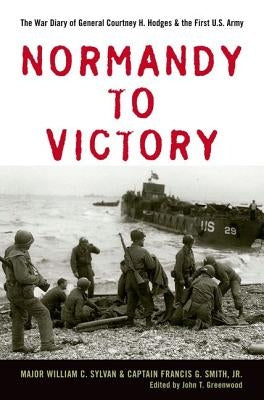 Normandy to Victory: The War Diary of General Courtney H. Hodges and the First U.S. Army by Sylvan, William C.