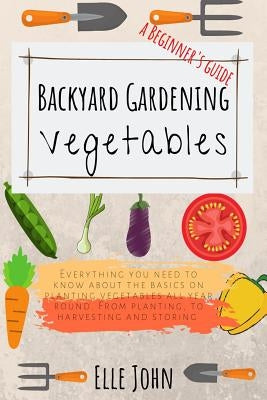 Backyard Vegetable gardening: A beginners guide: Everything you need to know about the basics on planting vegetables, all year round. From planting by John, Elle