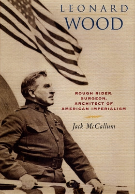 Leonard Wood: Rough Rider, Surgeon, Architect of American Imperialism by McCallum, Jack
