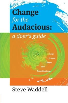 Change for the Audacious: a doer's guide to Large Systems Change for flourishing futures by Waddell, Steve John