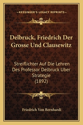 Delbruck, Friedrich Der Grosse Und Clausewitz: Streiflichter Auf Die Lehren Des Professor Delbruck Uber Strategie (1892) by Bernhardi, Friedrich Von