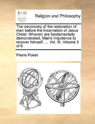 The Oeconomy of the Restoration of Man Before the Incarnation of Jesus Christ: Wherein Are Fundamentally Demonstrated, Man's Impotence to Recover Hims by Poiret, Pierre