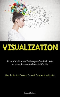 Visualization: How Visualization Techniques Can Help You Achieve Success And Mental Clarity (How To Achieve Success Through Creative by Mathews, Roderick