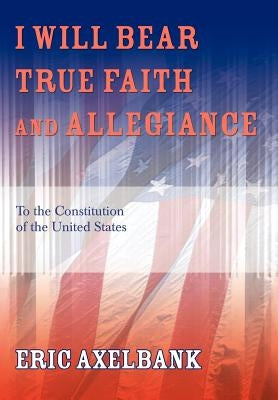 I Will Bear True Faith and Allegiance: To the Constitution of the United States by Axelbank, Eric