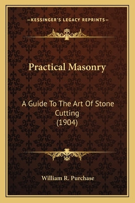 Practical Masonry: A Guide to the Art of Stone Cutting (1904) a Guide to the Art of Stone Cutting (1904) by Purchase, William R.