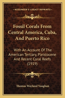 Fossil Corals From Central America, Cuba, And Puerto Rico: With An Account Of The American Tertiary, Pleistocene And Recent Coral Reefs (1919) by Vaughan, Thomas Wayland