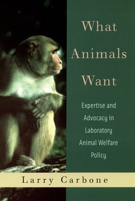 What Animals Want: Expertise and Advocacy in Laboratory Animal Welfare Policy by Carbone, Larry