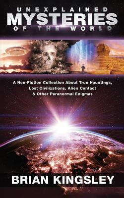 Unexplained Mysteries Of The World: A Non-Fiction Collection About True Hauntings, Lost Civilizations, Alien Contact & Other Paranormal Enigmas by Kingsley, Brian
