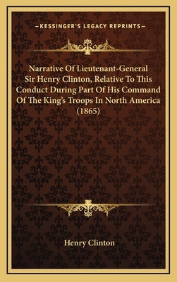 Narrative Of Lieutenant-General Sir Henry Clinton, Relative To This Conduct During Part Of His Command Of The King's Troops In North America (1865) by Clinton, Henry