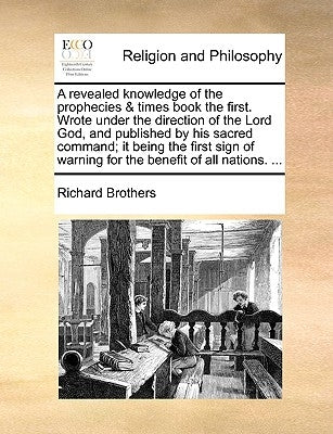 A Revealed Knowledge of the Prophecies & Times Book the First. Wrote Under the Direction of the Lord God, and Published by His Sacred Command; It Bein by Brothers, Richard