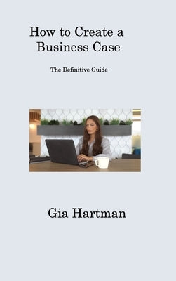 How to Create a Business Case: The Definitive Guide by Hartman, Gia