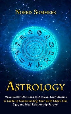 Astrology: Make Better Decisions to Achieve Your Dreams (A Guide to Understanding Your Birth Chart, Star Sign, and Ideal Relation by Sommers, Norris