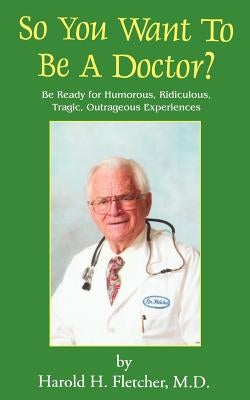 So You Want to Be a Doctor?: Be Ready for Humorous, Ridiculous, Tragic, Outrageous Experiences by Fletcher, Harold H.