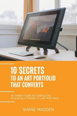 10 Secrets to an Art Portfolio that Converts: An Insiders Guide to Structuring Your Portfolio to Land More Work. by Madden, Shane