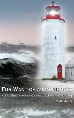 For Want of A Lighthouse: Guiding Ships Through the Graveyard of Lake Ontario 1828-1914 by Seguin, Marc P.